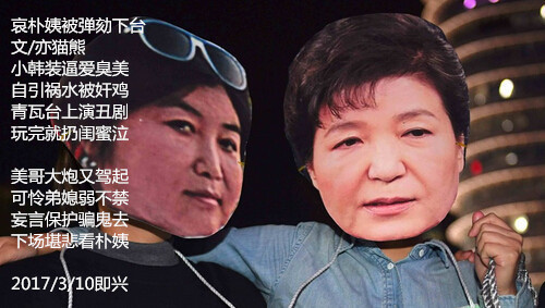 哀朴姨被弹劾下台 文/亦猫熊 小韩装逼爱臭美 自引祸水遭奸鸡 青瓦台上演丑剧 玩完被扔泣闺蜜  美哥大炮又驾起 可怜弟媳弱不禁 妄言保护骗鬼去 下场堪悲看朴姨  2017/3/10即兴